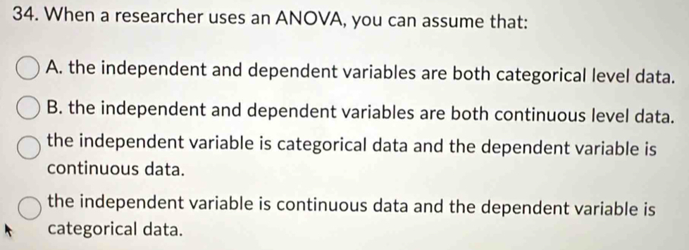 When a researcher uses an ANOVA, you can assume that:
A. the independent and dependent variables are both categorical level data.
B. the independent and dependent variables are both continuous level data.
the independent variable is categorical data and the dependent variable is
continuous data.
the independent variable is continuous data and the dependent variable is
categorical data.