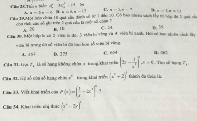 Tìm # biết: A_n^(2-3C_n^2=15-5n.
A. n=5, n=6 B. n=6, n=12 C. n=5, n=7 D. n=5, n=12
Câu 29.Một hộp chứa 10 quả cầu đánh số từ 1 đến 10. Có bao nhiêu cách lấy từ hộp đó 2 quả cầ:
cho tích các số ghi trên 2 quả cầu là một số chăn ?
A. 20. B. 10. C. 24.
D. 35.
Cầu 30. Một hộp bi có 5 viên bị đỏ, 3 viên bi vàng và 4 viên bi xanh. Hỏi có bao nhiêu cách lấy
viên bi trong đó số viên bi đỏ lớn hơn số viên bi vàng.
A. 357 B. 275 C. 654 D. 462
Câu 31. Gọi T_k) là số hạng không chứa x trong khai triển (2x- 1/x^2 )^6, x!= 0. Tìm số hạng T_k. 
Câu 32. Hệ số của số hạng chứa x^6 trong khai triển (x^2+2)^5 thành đa thức là:
Câu 33. Viết khai triển của P(x)=( 1/x -2x^2)^6 ?
Câu 34. Khai triển nhị thức (x^2-2y)^4.