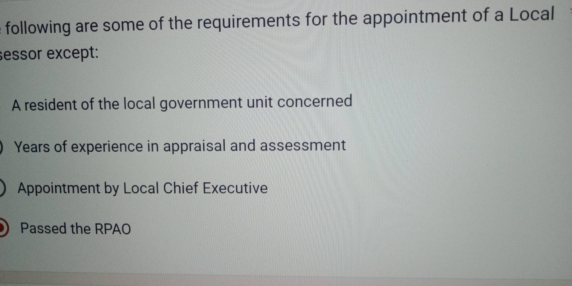 following are some of the requirements for the appointment of a Local
essor except:
A resident of the local government unit concerned
Years of experience in appraisal and assessment
Appointment by Local Chief Executive
Passed the RPAO