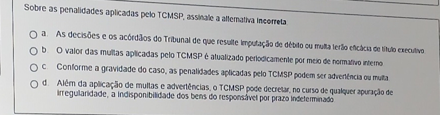 Sobre as penalidades aplicadas pelo TCMSP, assinale a altemativa incorreta
a As decisões e os acórdãos do Tribunal de que resulte imputação de débito ou multa terão eficácia de título executivo
b O valor das multas aplicadas pelo TCMSPé atualizado períodicamente por meio de normativo interno
c Conforme a gravidade do caso, as penalidades aplicadas pelo TCMSP podem ser advertência ou multa
d. Além da aplicação de multas e advertências, o TCMSP pode decretar, no curso de qualquer apuração de
irregularidade, a indisponibilidade dos bens do responsável por prazo indeterminado