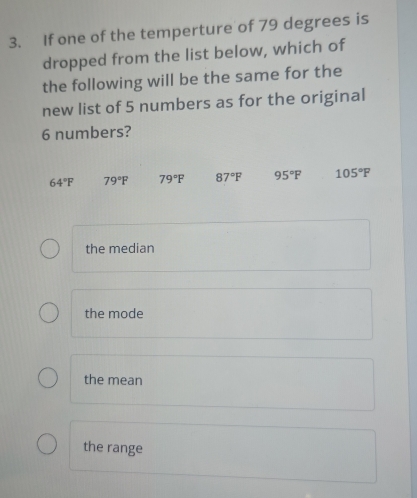 If one of the temperture of 79 degrees is
dropped from the list below, which of
the following will be the same for the
new list of 5 numbers as for the original
6 numbers?
64°F 79°F 79°F 87°F 95°F 105°F
the median
the mode
the mean
the range