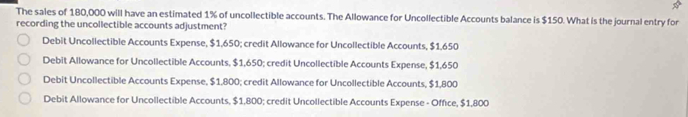 The sales of 180,000 will have an estimated 1% of uncollectible accounts. The Allowance for Uncollectible Accounts balance is $150. What is the journal entry for
recording the uncollectible accounts adjustment?
Debit Uncollectible Accounts Expense, $1,650; credit Allowance for Uncollectible Accounts, $1,650
Debit Allowance for Uncollectible Accounts, $1,650; credit Uncollectible Accounts Expense, $1,650
Debit Uncollectible Accounts Expense, $1,800; credit Allowance for Uncollectible Accounts, $1,800
Debit Allowance for Uncollectible Accounts, $1,800; credit Uncollectible Accounts Expense - Office, $1,800