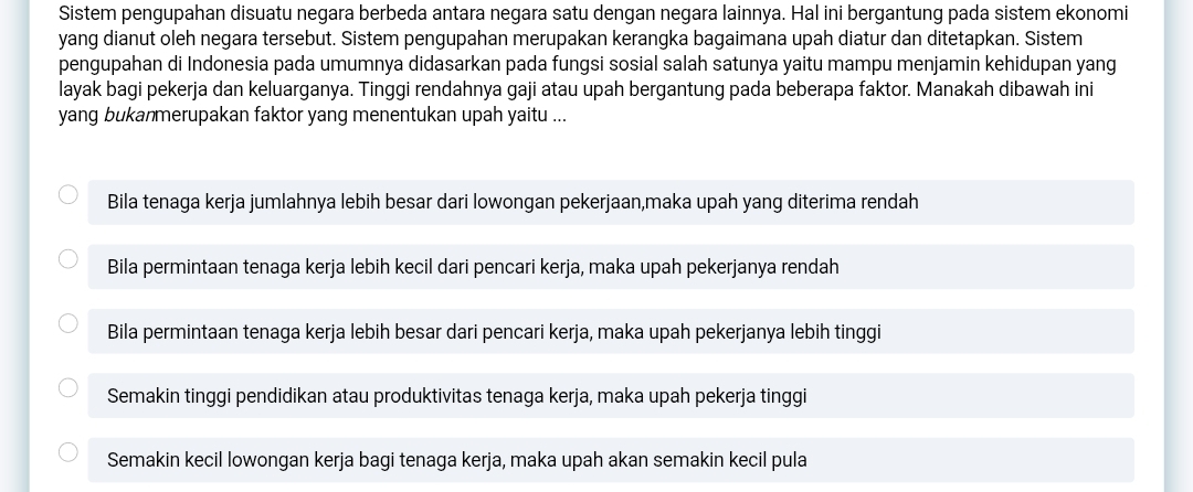 Sistem pengupahan disuatu negara berbeda antara negara satu dengan negara lainnya. Hal ini bergantung pada sistem ekonomi
yang dianut oleh negara tersebut. Sistem pengupahan merupakan kerangka bagaimana upah diatur dan ditetapkan. Sistem
pengupahan di Indonesia pada umumnya didasarkan pada fungsi sosial salah satunya yaitu mampu menjamin kehidupan yang
layak bagi pekerja dan keluarganya. Tinggi rendahnya gaji atau upah bergantung pada beberapa faktor. Manakah dibawah ini
yang bukanmerupakan faktor yang menentukan upah yaitu ...
Bila tenaga kerja jumlahnya lebih besar dari lowongan pekerjaan,maka upah yang diterima rendah
Bila permintaan tenaga kerja lebih kecil dari pencari kerja, maka upah pekerjanya rendah
Bila permintaan tenaga kerja lebih besar dari pencari kerja, maka upah pekerjanya lebih tinggi
Semakin tinggi pendidikan atau produktivitas tenaga kerja, maka upah pekerja tinggi
Semakin kecil lowongan kerja bagi tenaga kerja, maka upah akan semakin kecil pula