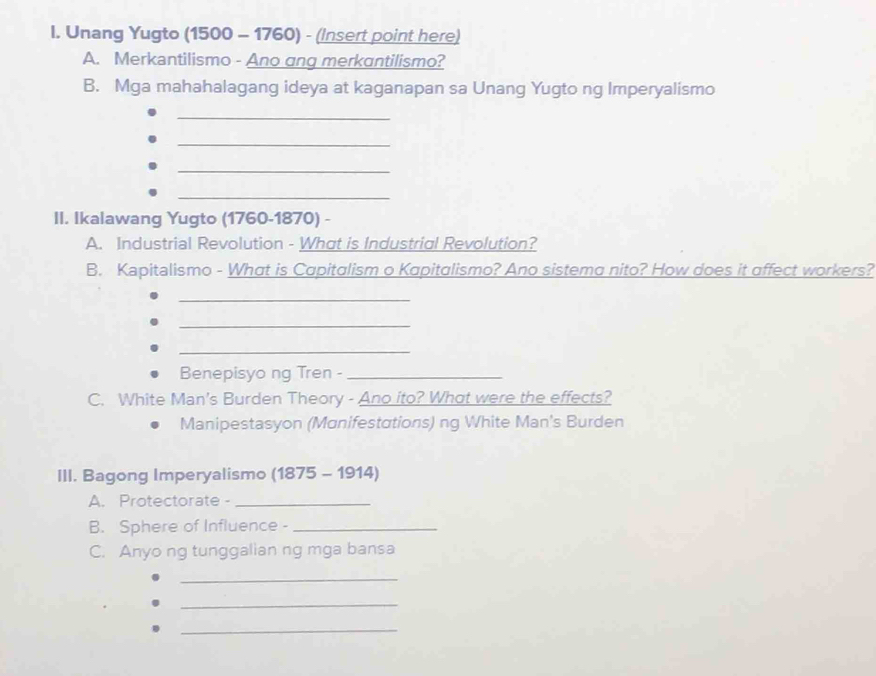 Unang Yugto (1500 - 1760) - (Insert point here) 
A. Merkantilismo - Ano ang merkantilismo? 
B. Mga mahahalagang ideya at kaganapan sa Unang Yugto ng Imperyalismo 
_ 
_ 
_ 
_ 
II. Ikalawang Yugto (1760 -1870) - 
A. Industrial Revolution - What is Industrial Revolution? 
B. Kapitalismo - What is Capitalism o Kapitalismo? Ano sistema nito? How does it affect workers? 
_ 
_ 
_ 
Benepisyo ng Tren -_ 
C. White Man's Burden Theory - Ano ito? What were the effects? 
Manipestasyon (Manifestations) ng White Man's Burden 
III. Bagong Imperyalismo (1875 - 1914) 
A. Protectorate -_ 
B. Sphere of Influence -_ 
C. Anyo ng tunggalian ng mga bansa 
_ 
_ 
_