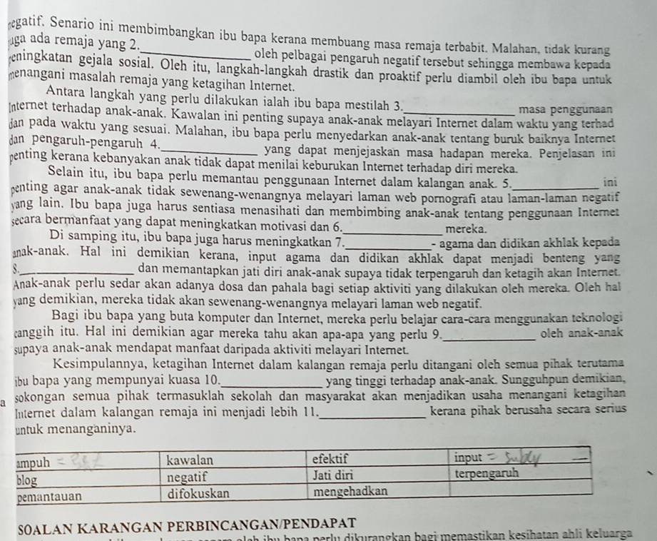 gatif. Senario ini membimbangkan ibu bapa kerana membuang masa remaja terbabit. Malahan, tidak kurang
ga ada remaja yang 2.
oleh pelbagai pengaruh negatif tersebut sehingga membawa kepada
cningkatan gejala sosial. Oleh itu, langkah-langkah drastik dan proaktif perlu diambil oleh ibu bapa untuk
menangani masalah remaja yang ketagihan Internet.
Antara langkah yang perlu dilakukan ialah ibu bapa mestilah 3.
masa penggunaan
Internet terhadap anak-anak. Kawalan ini penting supaya anak-anak melayari Internet dalam waktu yang terhad
Jan pada waktu yang sesuai. Malahan, ibu bapa perlu menyedarkan anak-anak tentang buruk baiknya Internet
dan pengaruh-pengaruh 4._ yang dapat menjejaskan masa hadapan mereka. Penjelasan ini
enting kerana kebanyakan anak tidak dapat menilai keburukan Internet terhadap diri mereka.
Selain itu, ibu bapa perlu memantau penggunaan Internet dalam kalangan anak. 5. ini
penting agar anak-anak tidak sewenang-wenangnya melayari laman web pornografi atau laman-laman negatif
yang lain. Ibu bapa juga harus sentiasa menasihati dan membimbing anak-anak tentang penggunaan Internet
secara bermanfaat yang dapat meningkatkan motivasi dan 6._ mereka.
Di samping itu, ibu bapa juga harus meningkatkan 7.
_- agama dan didikan akhlak kepada
anak-anak. Hal ini demikian kerana, input agama dan didikan akhlak dapat menjadi benteng yang
8._ dan memantapkan jati diri anak-anak supaya tidak terpengaruh dan ketagih akan Internet.
Anak-anak perlu sedar akan adanya dosa dan pahala bagi setiap aktiviti yang dilakukan oleh mereka. Oleh hal
yang demikian, mereka tidak akan sewenang-wenangnya melayari laman web negatif.
Bagi ibu bapa yang buta komputer dan Internet, mereka perlu belajar cara-cara menggunakan teknologi
anggih itu. Hal ini demikian agar mereka tahu akan apa-apa yang perlu 9._ oleh anak-anak
supaya anak-anak mendapat manfaat daripada aktiviti melayari Internet.
Kesimpulannya, ketagihan Internet dalam kalangan remaja perlu ditangani oleh semua pihak terutama
ibu bapa yang mempunyai kuasa 10._ yang tinggi terhadap anak-anak. Sungguhpun demikian,
a sokongan semua pihak termasuklah sekolah dan masyarakat akan menjadikan usaha menangani ketagihan 
Internet dalam kalangan remaja ini menjadi lebih 11._ kerana pihak berusaha secara serius
untuk menanganinya.
S0ALAN KARANGAN PERBINCANGAN/PENDAPAT
pana perlu dikurangkan bagi memastikan kesihatan ahli keluarga