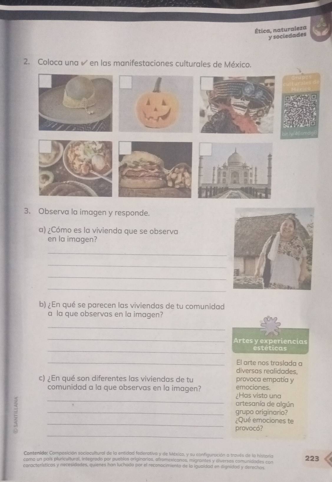 Ética, naturaleza 
y sociedades 
2. Coloca una en las manifestaciones culturales de México. 
3. Observa la imagen y responde. 
a) ¿Cómo es la vivienda que se observa 
en la imagen? 
_ 
_ 
_ 
_ 
b) ¿En qué se parecen las viviendas de tu comunidad 
a la que observas en la imagen? 
_ 
_ 
Artes y experiencias 
_estéticas 
_El arte nos traslada a 
diversas realidades, 
c) ¿En qué son diferentes las viviendas de tu provoca empatía y 
comunidad a la que observas en la imagen? emociones. 
_ 
¿Has visto una 
artesanía de algún 
_grupo originario? 
_¿Qué emociones te 
_ 
provocó? 
Contenido: Composición sociocultural de la entidad federativa y de México, y su configuración a través de la histaría 
como un país pluricultural, integrado por pueblos originarios, afromexicanos, migrantes y diversas comunidades con 223 
características y necesidades, quienes han luchado por el reconocimiento de la igualdad en dignidad y derechos.