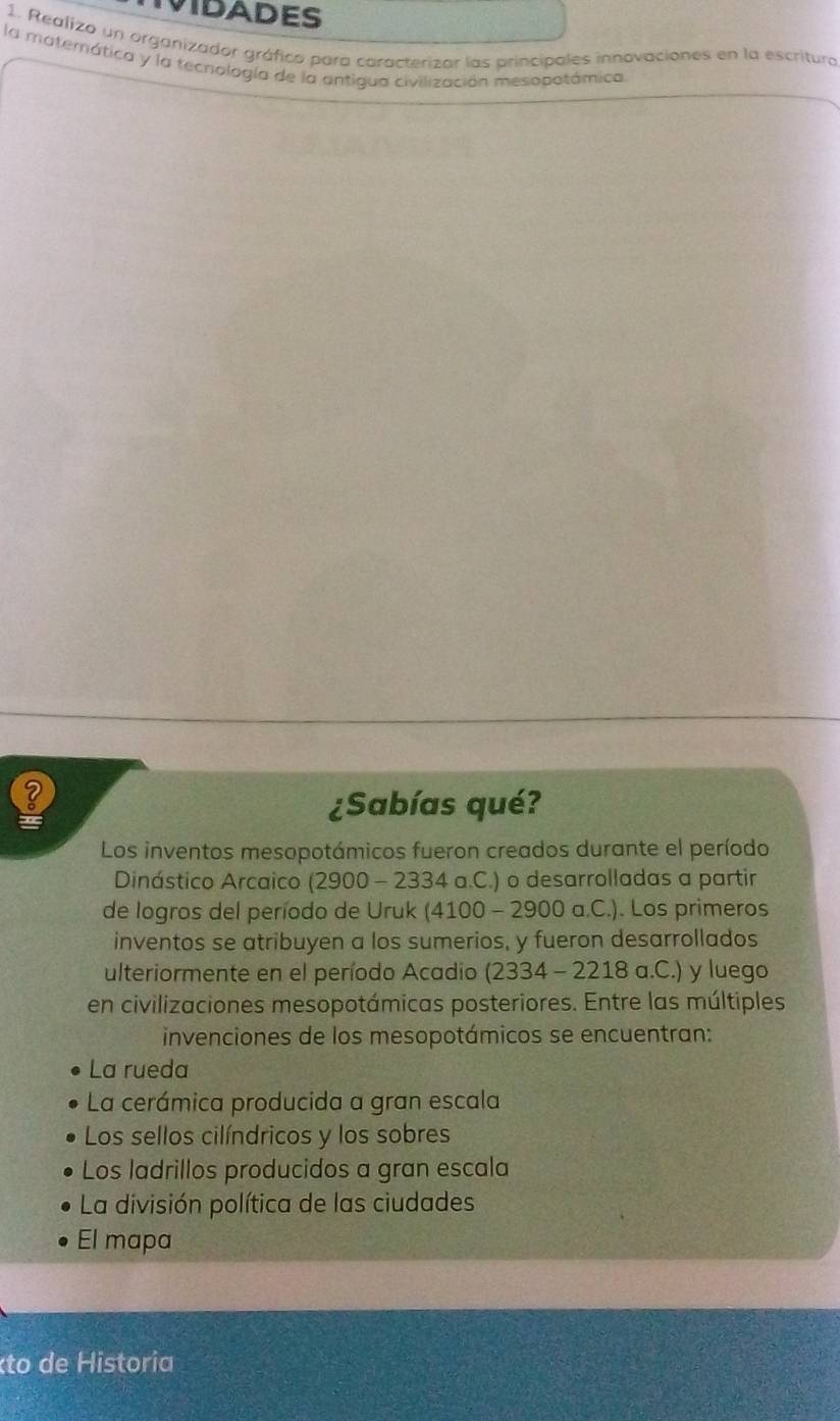 VIDADES
1. Realizo un organizador gráfico para caracterizar las principales innovaciones en la escritura
la materática y la tecnología de la antigua civilización mesopotámica
¿Sabías qué?
Los inventos mesopotámicos fueron creados durante el período
Dinástico Arcaico (2900 - 2334 a.C.) o desarrolladas a partir
de logros del período de Uruk (4100 - 2900 a.C.). Los primeros
inventos se atribuyen a los sumerios, y fueron desarrollados
ulteriormente en el período Acadio (2334 - 2218 a.C.) y luego
en civilizaciones mesopotámicas posteriores. Entre las múltiples
invenciones de los mesopotámicos se encuentran:
La rueda
La cerámica producida a gran escala
Los sellos cilíndricos y los sobres
Los ladrillos producidos a gran escala
La división política de las ciudades
El mapa
éto de Historia