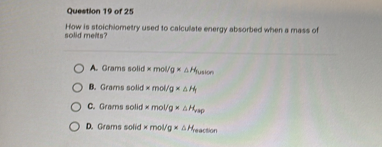 How is stoichiometry used to calculate energy absorbed when a mass of
solid melts?
A. Grams solid * mol/g* △ H_fusion
B. Grams solid * mol/g* △ H_f
C. Grams solid * mol/g* △ H_vap
D. Grams solid * mol/g* △ H_f eaction