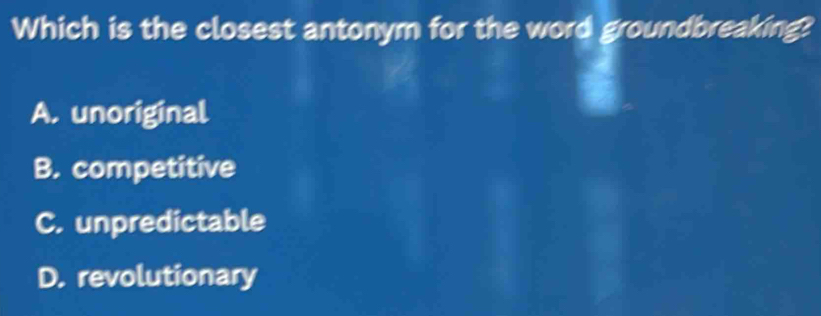 Which is the closest antonym for the word groundbreaking?
A. unoriginal
B. competitive
C. unpredictable
D. revolutionary