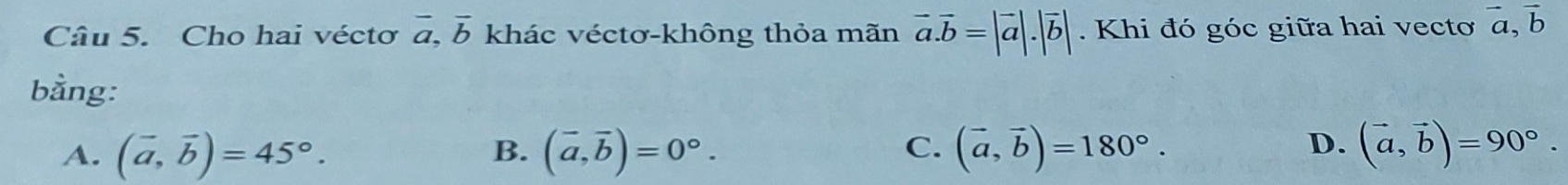 Cho hai véctơ vector a, vector b khác véctơ-không thỏa mãn vector a.vector b=|vector a|.|vector b|. Khi đó góc giữa hai vecto vector a, vector b
bằng:
D.
A. (vector a,vector b)=45°. B. (vector a,vector b)=0°. C. (vector a,vector b)=180°. (vector a,vector b)=90°.