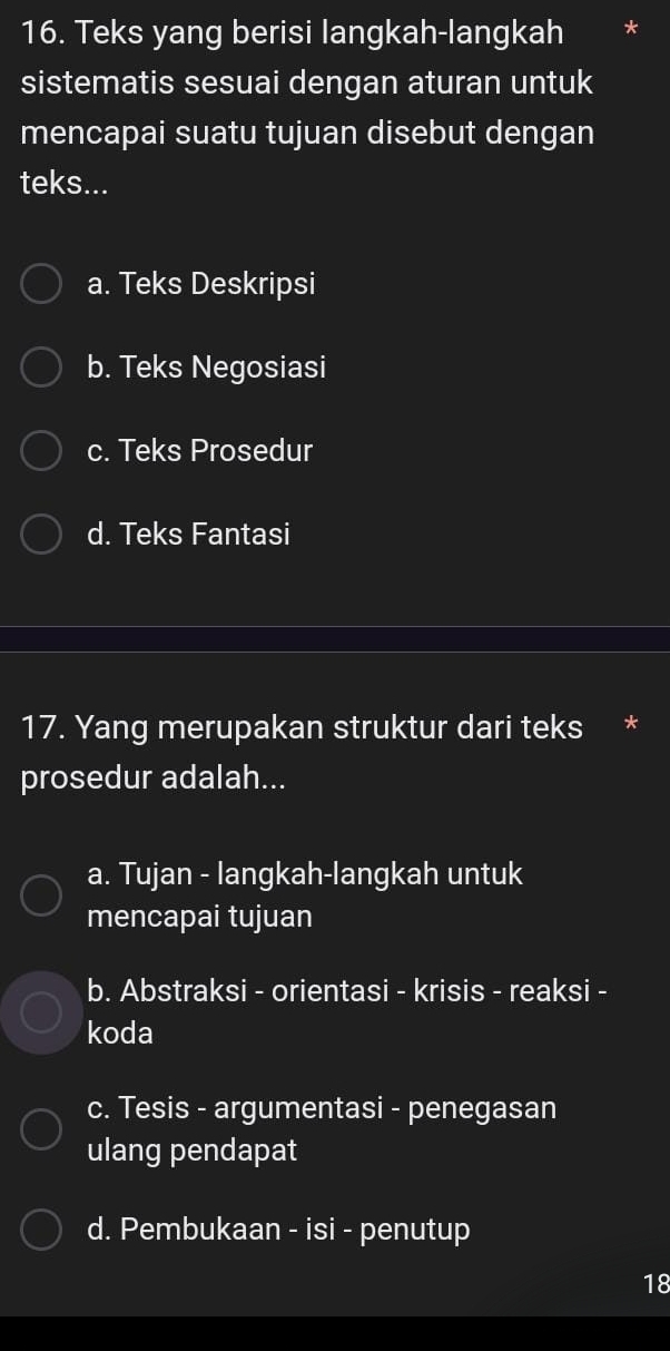 Teks yang berisi langkah-langkah
sistematis sesuai dengan aturan untuk
mencapai suatu tujuan disebut dengan
teks...
a. Teks Deskripsi
b. Teks Negosiasi
c. Teks Prosedur
d. Teks Fantasi
17. Yang merupakan struktur dari teks *
prosedur adalah...
a. Tujan - langkah-langkah untuk
mencapai tujuan
b. Abstraksi - orientasi - krisis - reaksi -
koda
c. Tesis - argumentasi - penegasan
ulang pendapat
d. Pembukaan - isi - penutup
18