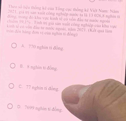 Theo số liệu thống kê của Tổng cục thống kê Việt Nam: Năm
2021, giá trị sản xuất công nghiệp nước ta là 13 026, 8 nghin tỉ
đông, trong đó khu vực kinh tế có vôn đầu tư nước ngoài
chiếm 59, 1%. Tỉnh trị giá sản xuất công nghiệp của khu vực
kinh tế có vốn đầu tư nước ngoài, năm 2021. (Kết quả làm
tròn đến hàng đơn vị của nghĩn tí đồng)
A. 770 nghin ti đồng.
B. 8 nghìn ti đồng.
C. 77 nghin ti đồng.
D. 7699 nghin tỉ đồng.