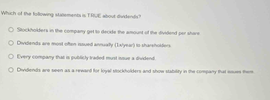 Which of the following statements is TRUE about dividends?
Stockholders in the company get to decide the amount of the dividend per share
Dividends are most often issued annually (1x/year) to shareholders.
Every company that is publicly traded must issue a dividend.
Dividends are seen as a reward for loyal stockholders and show stability in the company that issues them