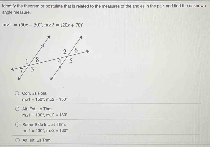 Identify the theorem or postulate that is related to the measures of the angles in the pair, and find the unknown
angle measure.
m∠ 1=(50x-50)^circ , m∠ 2=(20x+70)^circ 
Corr. ∠ sPost.
m∠ 1=150°, m∠ 2=150°
Alt. Ext. ∠ sThm.
m∠ 1=130°, m∠ 2=130°
Same-Side Int. ∠ sThm.
m∠ 1=130°, m∠ 2=130°
Alt. Int. ∠ sThm.