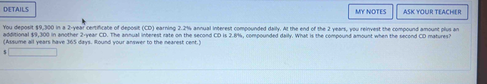 DETAILS MY NOTES ASK YOUR TEACHER 
You deposit $9,300 in a 2-year certificate of deposit (CD) earning 2.2% annual interest compounded daily. At the end of the 2 years, you reinvest the compound amount plus an 
additional $9,300 in another 2-year CD. The annual interest rate on the second CD is 2.8%, compounded daily. What is the compound amount when the second CD matures? 
(Assume all years have 365 days. Round your answer to the nearest cent.)
$