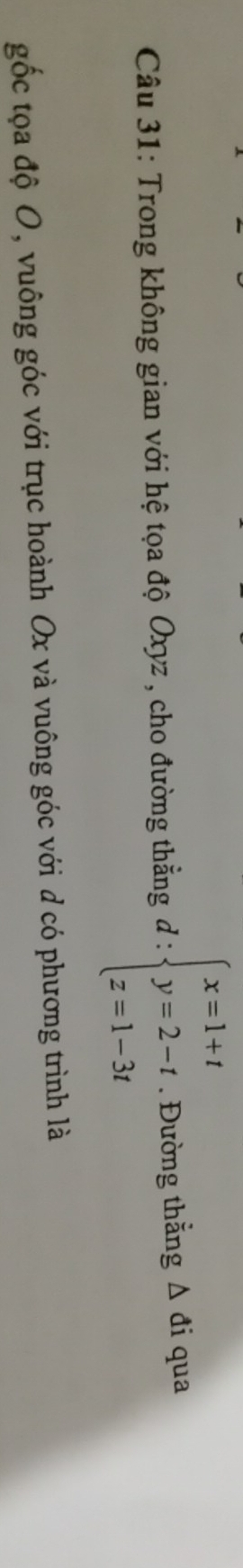 □  
Câu 31: Trong không gian với hệ tọa độ Oxyz , cho đường thẳng đ : beginarrayl x=1+t y=2-t z=1-3tendarray.. Đường thắng △ di qua 
gốc tọa độ O, vuông góc với trục hoành Ox và vuông góc với d có phương trình là