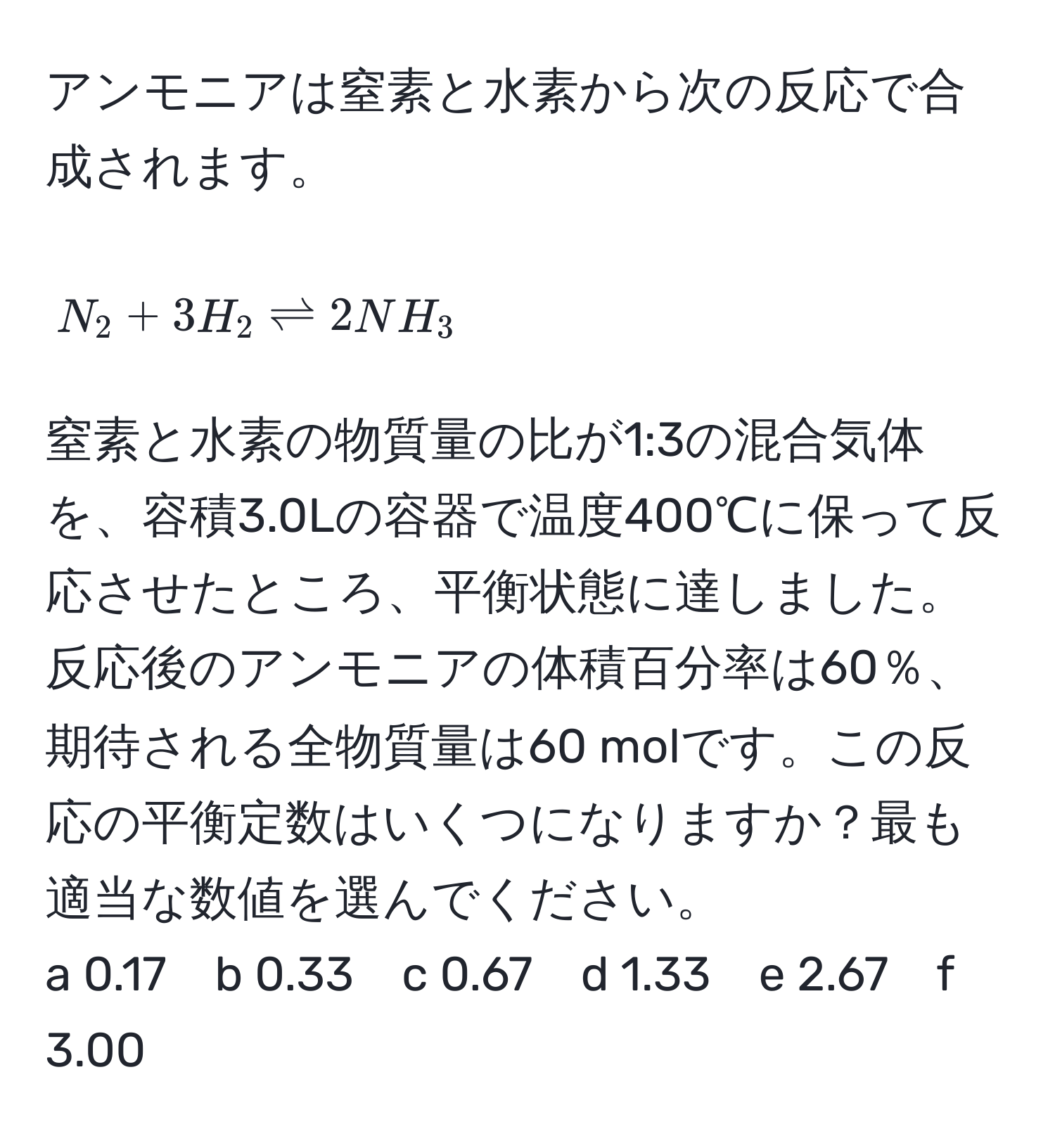 アンモニアは窒素と水素から次の反応で合成されます。  
[ N_2 + 3H_2 leftharpoons 2NH_3 ]  
窒素と水素の物質量の比が1:3の混合気体を、容積3.0Lの容器で温度400℃に保って反応させたところ、平衡状態に達しました。反応後のアンモニアの体積百分率は60％、期待される全物質量は60 molです。この反応の平衡定数はいくつになりますか？最も適当な数値を選んでください。  
a 0.17　b 0.33　c 0.67　d 1.33　e 2.67　f 3.00