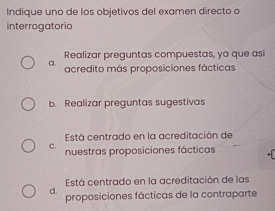 Indique uno de los objetivos del examen directo o
interrogatorio
Realizar preguntas compuestas, ya que así
a.
acredito más proposiciones fácticas
b. Realizar preguntas sugestivas
Está centrado en la acreditación de
C.
nuestras proposiciones fácticas
Está centrado en la acreditación de las
d.
proposiciones fácticas de la contraparte