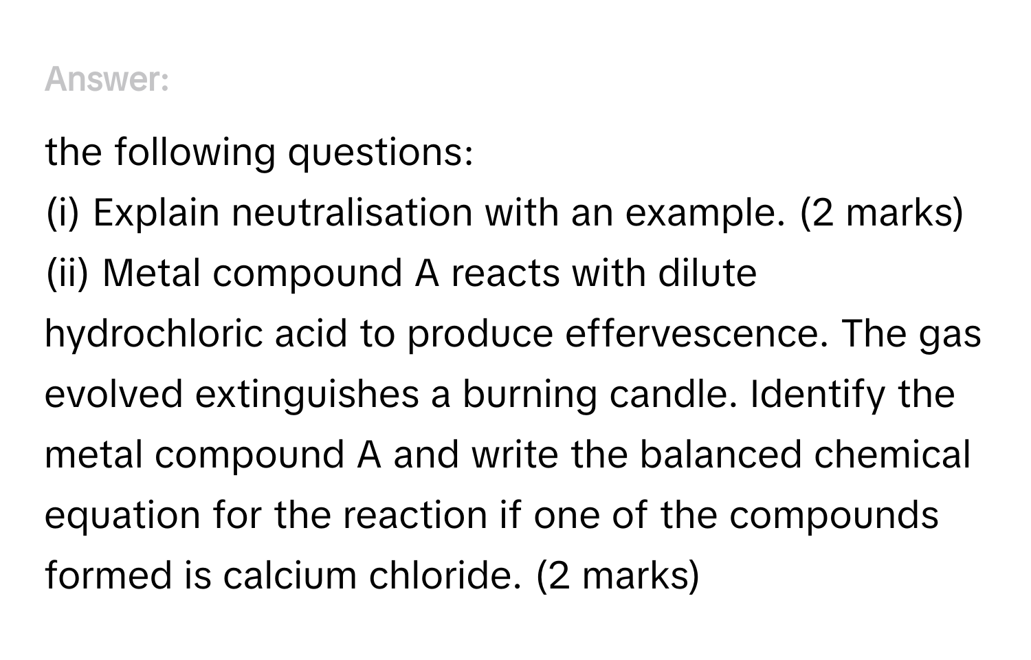 Answer the following questions:
(i) Explain neutralisation with an example. (2 marks)
(ii) Metal compound A reacts with dilute hydrochloric acid to produce effervescence. The gas evolved extinguishes a burning candle. Identify the metal compound A and write the balanced chemical equation for the reaction if one of the compounds formed is calcium chloride. (2 marks)