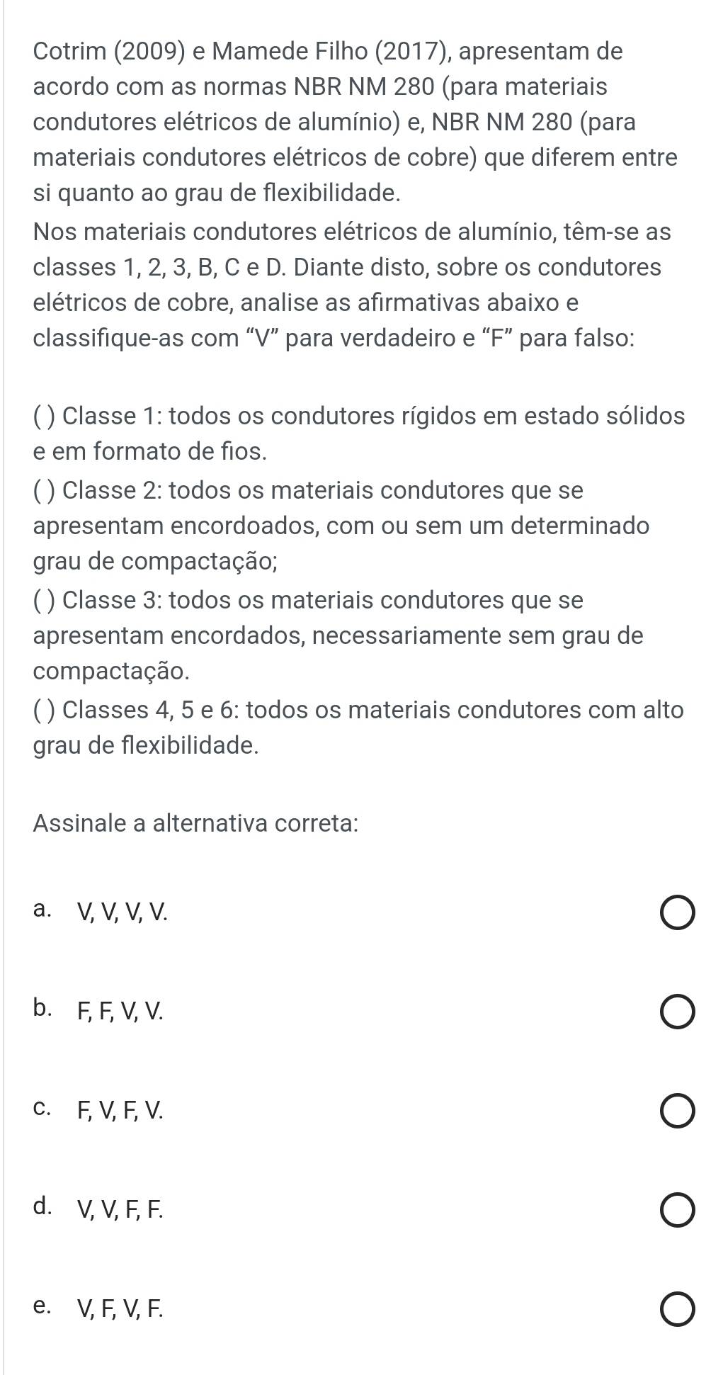 Cotrim (2009) e Mamede Filho (2017), apresentam de
acordo com as normas NBR NM 280 (para materiais
condutores elétricos de alumínio) e, NBR NM 280 (para
materiais condutores elétricos de cobre) que diferem entre
si quanto ao grau de flexibilidade.
Nos materiais condutores elétricos de alumínio, têm-se as
classes 1, 2, 3, B, C e D. Diante disto, sobre os condutores
elétricos de cobre, analise as afirmativas abaixo e
classifique-as com “ V ” para verdadeiro e “ F ” para falso:
( ) Classe 1: todos os condutores rígidos em estado sólidos
e em formato de fios.
( ) Classe 2: todos os materiais condutores que se
apresentam encordoados, com ou sem um determinado
grau de compactação;
( ) Classe 3: todos os materiais condutores que se
apresentam encordados, necessariamente sem grau de
compactação.
( ) Classes 4, 5 e 6: todos os materiais condutores com alto
grau de flexibilidade.
Assinale a alternativa correta:
a. V, V, V, V.
b. F, F, V, V.
c. F, V, F, V.
d. V, V, F, F.
e. V, F, V, F.