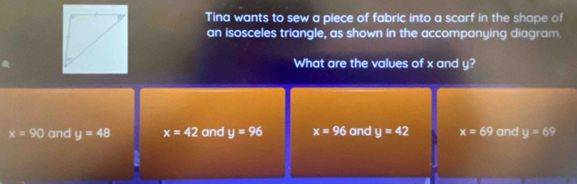 Tina wants to sew a piece of fabric into a scarf in the shape of
an isosceles triangle, as shown in the accompanying diagram.
What are the values of x and y?
x=90 and y=48 x=42 and y=96 x=96 and y=42 x=69 and y=69