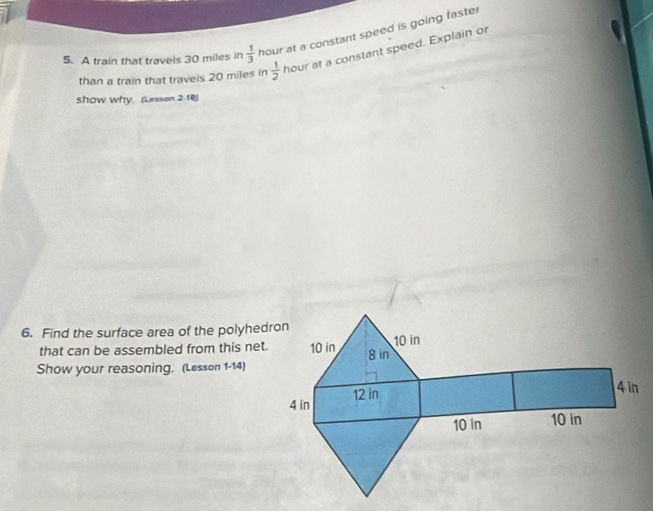 A train that travels 30 miles in  1/3  hour at a constant speed is going faster 
than a train that traveis 20 miles in  1/2  hour at a constant speed. Explain or 
show why. (Lesson 2-10) 
6. Find the surface area of the polyhedron 
that can be assembled from this net. 
Show your reasoning. (Lesson 1-14)