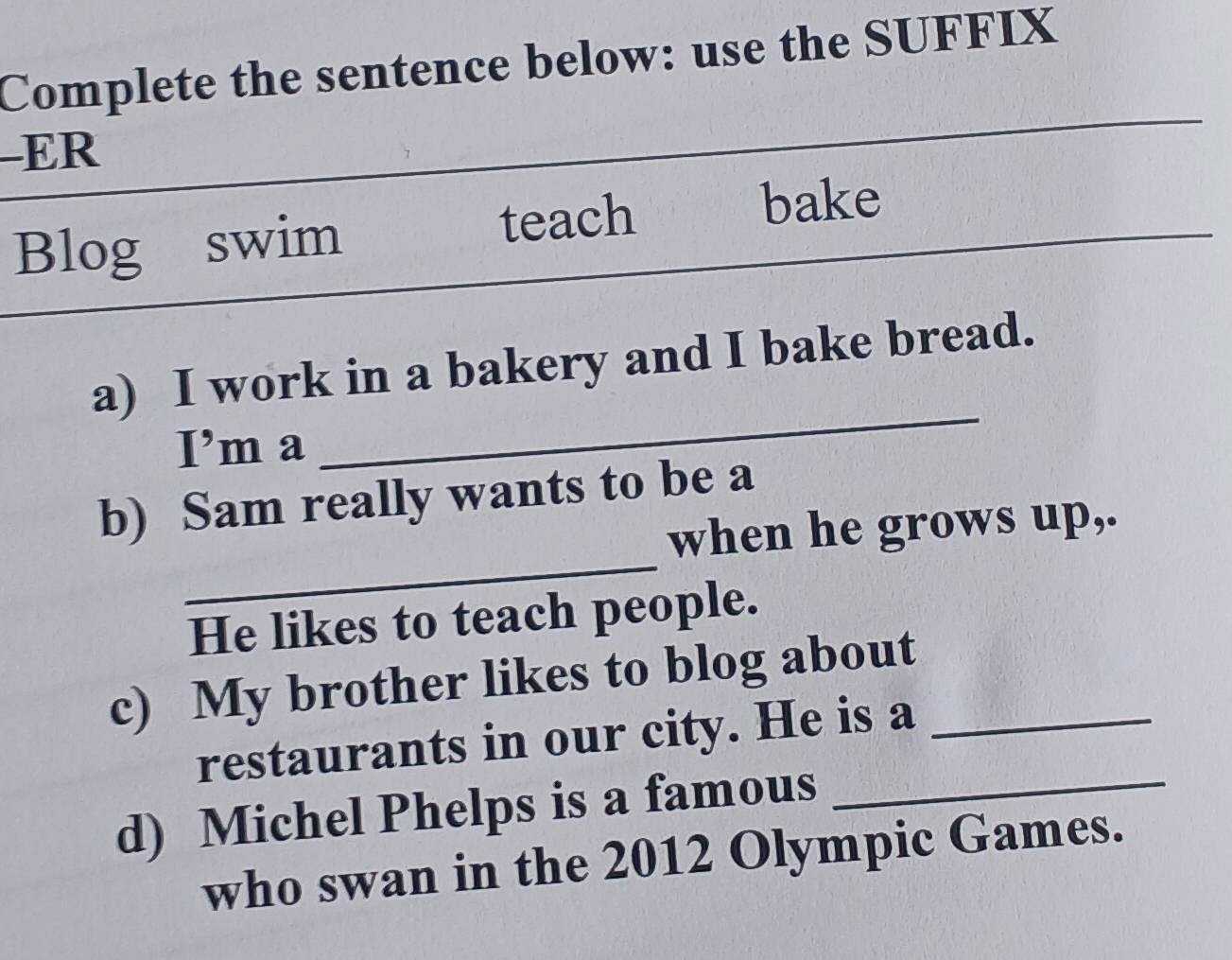 Complete the sentence below: use the SUFFIX 
-ER 
Blog swim teach 
bake 
a) I work in a bakery and I bake bread. 
I’m a 
_ 
_ 
b) Sam really wants to be a 
when he grows up,. 
He likes to teach people. 
c) My brother likes to blog about_ 
restaurants in our city. He is a 
d) Michel Phelps is a famous_ 
who swan in the 2012 Olympic Games.