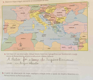 Observe o mapa a seguir atentando-se à localização ea Itaa 
mento do Renascimento artístico e cultural em cidades isalianas 
_ 
_ 
_ 
_ 
A partir da observação do mapa, explique a relação entre a queda do Império Bizantino e o 
Renascimento na Peninsuía Itálica.