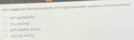 Which best lists the end products of the light-dependent reactions of photosynthesis?
ATP and NADPH
CO_2 and H_2O
A F , NADPH, and O_2
C_6H_12O_6 and O_2