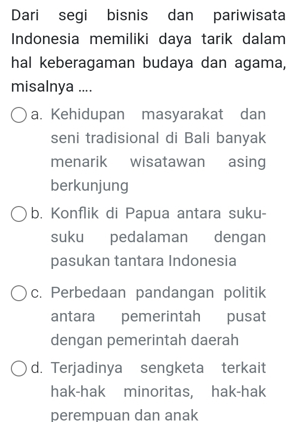 Dari segi bisnis dan pariwisata
Indonesia memiliki daya tarik dalam
hal keberagaman budaya dan agama,
misalnya ....
a. Kehidupan masyarakat dan
seni tradisional di Bali banyak
menarik wisatawan asing
berkunjung
b. Konflik di Papua antara suku-
suku pedalaman dengan
pasukan tantara Indonesia
c. Perbedaan pandangan politik
antara pemerintah pusat
dengan pemerintah daerah
d. Terjadinya sengketa terkait
hak-hak minoritas, hak-hak
perempuan dan anak