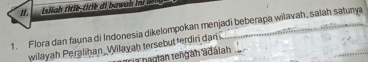 Isilah titik-titik di bawah in deng 
1. Flora dan fauna di Indonesia dikelompokan menjadi beberapa wilavah, salah satunya 
wilayah Peralihan, Wilayaḥ tersebut terdiri dari 
sia hagían tengan adalah