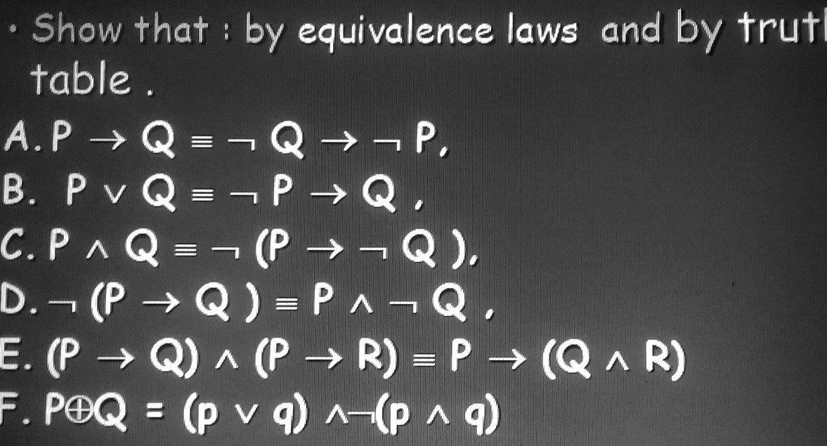 a Show that : by equivalence laws and by trut 
table . 
A. Pto Qequiv neg Qto neg P, 
B. Pvee Qequiv neg Pto Q, 
C. Pwedge Qequiv neg (Pto neg Q), 
D. neg (Pto Q)equiv Pwedge neg Q, 
E. (Pto Q)wedge (Pto R)equiv Pto (Qwedge R)
F. Poplus Q=(pvee q)wedge neg (pwedge q)