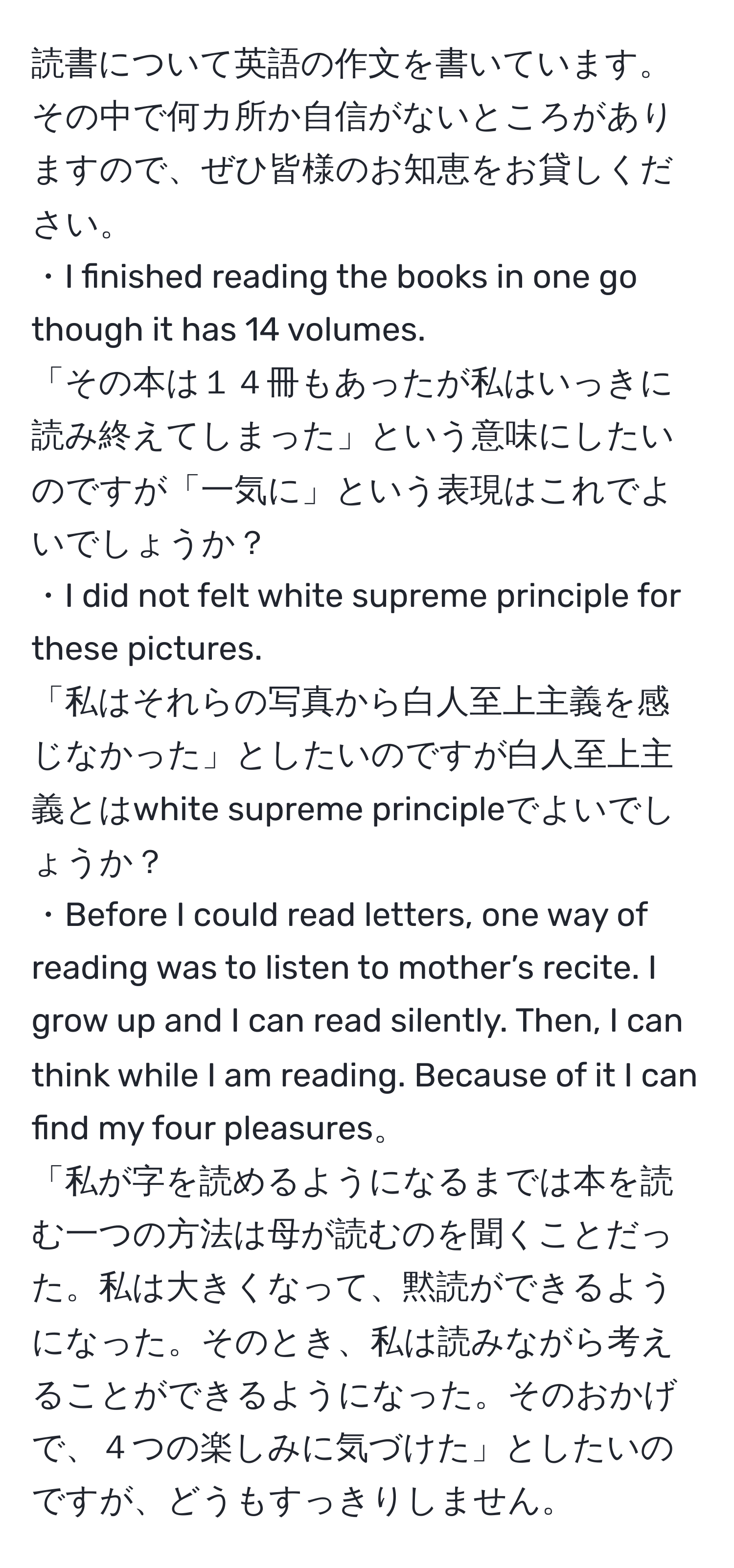 読書について英語の作文を書いています。その中で何カ所か自信がないところがありますので、ぜひ皆様のお知恵をお貸しください。  
・I finished reading the books in one go though it has 14 volumes.  
「その本は１４冊もあったが私はいっきに読み終えてしまった」という意味にしたいのですが「一気に」という表現はこれでよいでしょうか？  
・I did not felt white supreme principle for these pictures.  
「私はそれらの写真から白人至上主義を感じなかった」としたいのですが白人至上主義とはwhite supreme principleでよいでしょうか？  
・Before I could read letters, one way of reading was to listen to mother’s recite. I grow up and I can read silently. Then, I can think while I am reading. Because of it I can find my four pleasures。  
「私が字を読めるようになるまでは本を読む一つの方法は母が読むのを聞くことだった。私は大きくなって、黙読ができるようになった。そのとき、私は読みながら考えることができるようになった。そのおかげで、４つの楽しみに気づけた」としたいのですが、どうもすっきりしません。