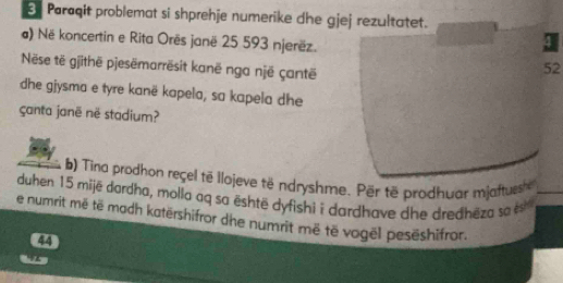 Paraqit problemat si shprehje numerike dhe gjej rezultatet. 
) Në koncertin e Rita Orës janë 25 593 njerëz. 
I 
Nëse të gjithë pjesëmarrësit kanë nga një çantë
52
dhe gjysma e tyre kanë kapela, sa kapela dhe 
çanta janë në stadium? 
b) Tina prodhon reçel të llojeve të ndryshme. Për të prodhuar mjaftuesh 
duhen 15 mijë dardha, molla aq sa është dyfishi i dardhave dhe dredhēza so s 
e numrit më të madh katërshifror dhe numrit më të vogël pesëshifror.
44