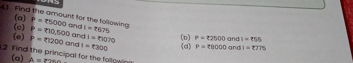 NS 
4.1 Find the amount for the following: (a) P=xi 5000 and I=xi 675 P=zeta 2500 and I=?55
(c) P= 10,500 and l= 
(b) 
(e) P= ?1200 and I=xi 300
(d) P=xi 8000 and I=zeta 775
2 Find the principal for the following 
(a) A=250