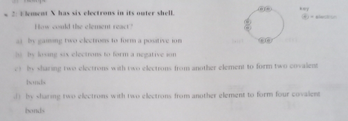 2: Element X has six electrons in its outer shell. (610) kery θ = election
How could the element react?
ai by gaining two electrons to form a positive ion fe fe
s by losing six electrons to form a negative ion
c) by sharing two electrons with two electrons from another element to form two covalent
bonds
d) by sharing two electrons with two electrons from another element to form four covalent
bonds