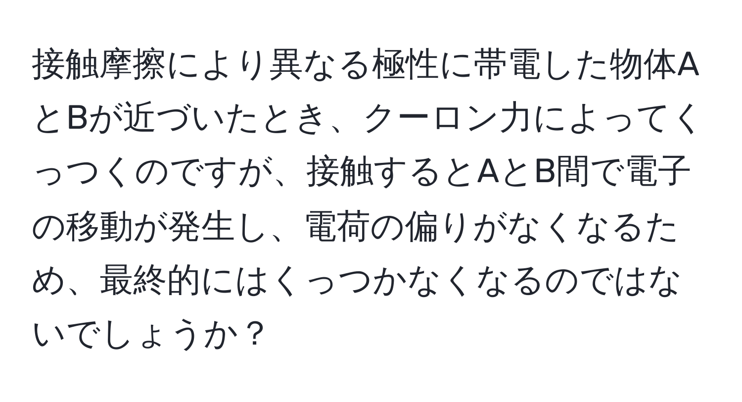 接触摩擦により異なる極性に帯電した物体AとBが近づいたとき、クーロン力によってくっつくのですが、接触するとAとB間で電子の移動が発生し、電荷の偏りがなくなるため、最終的にはくっつかなくなるのではないでしょうか？