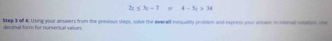 2z≤ 3z-7 or 4-5z>34
Step 3 of 4 : Using your answers from the previous steps, solve the overall inequality problem and express your answer in interv noaton te 
decimal form for numerical values.