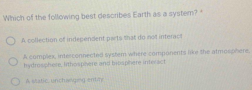 Which of the following best describes Earth as a system? *
A collection of independent parts that do not interact
A complex, interconnected system where components like the atmosphere,
hydrosphere, lithosphere and biosphere interact
A static, unchanging entity