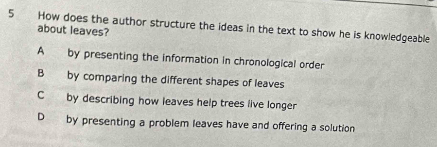 How does the author structure the ideas in the text to show he is knowledgeable
about leaves?
A by presenting the information in chronological order
B by comparing the different shapes of leaves
C by describing how leaves help trees live longer
D by presenting a problem leaves have and offering a solution