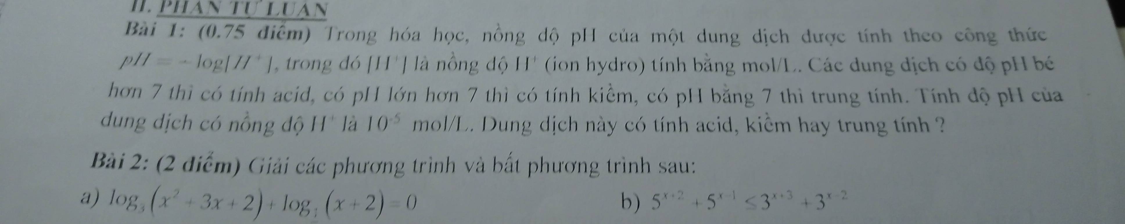 phan tự luan 
Bài 1: (0.75 điểm) Trong hóa học, nồng dộ pH của một dung dịch được tính theo công thức
pH=-log [H^+] trong đó [H'] là nồng độ H' (ion hydro) tính bằng mol/L. Các dung địch có độ pH bé 
hơn 7 thì có tính acid, có pH lớn hơn 7 thì có tính kiềm, có pH bằng 7 thì trung tính. Tính độ pH của 
dung dịch có nồng độ H* là 10^(-5) mol/L. Dung dịch này có tính acid, kiểm hay trung tính 
Bài 2: (2 điểm) Giải các phương trình và bất phương trình sau: 
a) log _3(x^2+3x+2)+log _3(x+2)=0 b) 5^(x+2)+5^(x-1)≤ 3^(x+3)+3^(x-2)