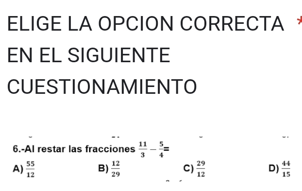 ELIGE LA OPCION CORRECTA ，
EN EL SIGUIENTE
CUESTIONAMIENTO
6.-Al restar las fracciones  11/3 - 5/4 =
A)  55/12   12/29  C)  29/12  D)  44/15 
B)