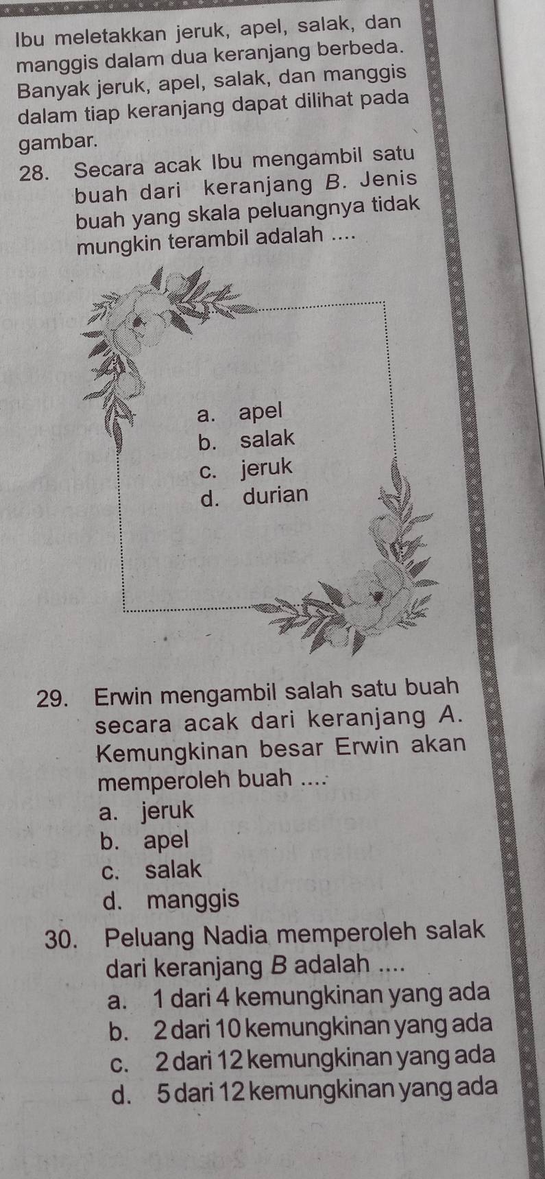 Ibu meletakkan jeruk, apel, salak, dan
manggis dalam dua keranjang berbeda.
Banyak jeruk, apel, salak, dan manggis
dalam tiap keranjang dapat dilihat pada
gambar.
28. Secara acak Ibu mengambil satu
buah dari keranjang B. Jenis
buah yang skala peluangnya tidak
mungkin terambil adalah ....
29. Erwin mengambil salah satu buah
secara acak dari keranjang A.
Kemungkinan besar Erwin akan
memperoleh buah ....
a. jeruk
b. apel
c. salak
d. manggis
30. Peluang Nadia memperoleh salak
dari keranjang B adalah ....
a. 1 dari 4 kemungkinan yang ada
b. 2 dari 10 kemungkinan yang ada
c. 2 dari 12 kemungkinan yang ada
d. 5 dari 12 kemungkinan yang ada