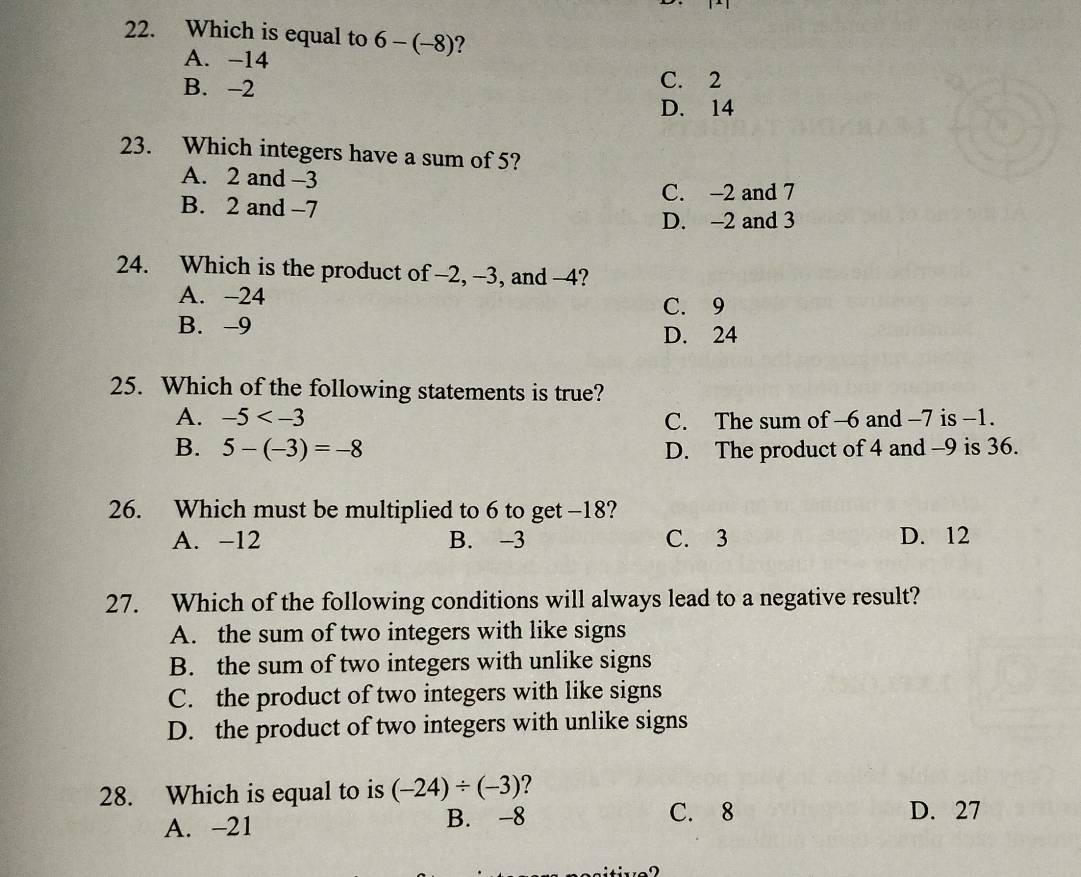 Which is equal to 6-(-8) ?
A. -14
B. -2 C. 2
D. 14
23. Which integers have a sum of 5?
A. 2 and -3
C. -2 and 7
B. 2 and -7
D. -2 and 3
24. Which is the product of -2, -3, and -4?
A. -24
C. 9
B. -9
D. 24
25. Which of the following statements is true?
A. -5 C. The sum of -6 and -7 is -1.
B. 5-(-3)=-8 D. The product of 4 and -9 is 36.
26. Which must be multiplied to 6 to get -18?
A. -12 B. -3 C. 3 D. 12
27. Which of the following conditions will always lead to a negative result?
A. the sum of two integers with like signs
B. the sum of two integers with unlike signs
C. the product of two integers with like signs
D. the product of two integers with unlike signs
28. Which is equal to is (-24)/ (-3)
C. 8
A. -21 B. -8 D. 27