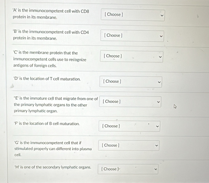 'A' is the immunocompetent cell with CD8 [ Choose ] 
protein in its membrane. 
'B' is the immunocompetent cell with CD4 [ Choose ] 
protein in its membrane. 
'C' is the membrane protein that the [ Choose ] 
immunocompetent cells use to recognize 
antigens of foreign cells. 
'D' is the location of T cell maturation. [ Choose ] 
"E' is the immature cell that migrate from one of [ Choose ] 
the primary lymphatic organs to the other 
primary lymphatic organ. 
'F' is the location of B cell maturation. [ Choose ] 
'G' is the immunocompetent cell that if [ Choose ] 
stimulated properly can different into plasma 
cell. 
'H' is one of the secondary lymphatic organs. [ Choose ]·
