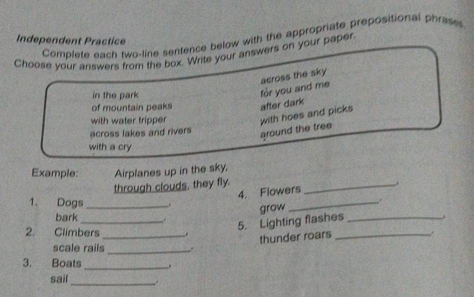 Complete each two-line sentence below with the appropriate prepositional phrases 
Independent Practice 
Choose your answers from the box. Write your answers on your paper 
across the sky 
in the park 
for you and me 
of mountain peaks 
after dark 
with water tripper 
with hoes and picks 
across lakes and rivers 
around the tree 
with a cry 
Example: Airplanes up in the sky, 
through clouds, they fly._ 
4. Flowers 
1. Dogs_ .. 
grow 
_ 
bark_ 
. 
5. Lighting flashes_ 
2. Climbers _. _. 
thunder roars 
scale rails_ 
3. Boats_ 
sail_ 
.