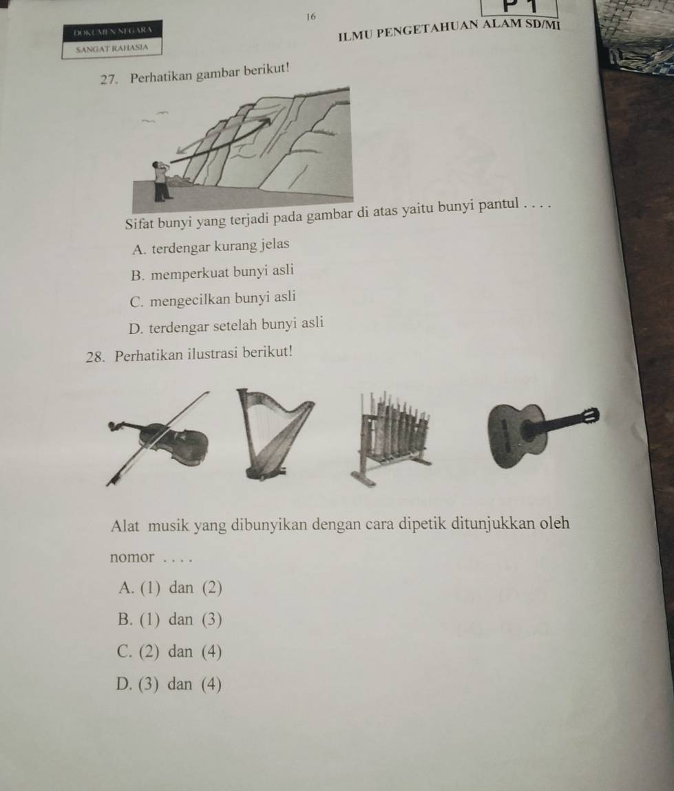 DOKLMENNE GARA
SANGAT RAHASIA ILMU PENGETAHUAN ALAM SD/MI
27. Perhatikan gambar berikut!
Sifat bunyi yang terjadi pada gas yaitu bunyi pantul . . . .
A. terdengar kurang jelas
B. memperkuat bunyi asli
C. mengecilkan bunyi asli
D. terdengar setelah bunyi asli
28. Perhatikan ilustrasi berikut!
Alat musik yang dibunyikan dengan cara dipetik ditunjukkan oleh
nomor . . . .
A. (1) dan(2 
B. (1) dan(3)
C. (2) dan (4
D. (3) dan (4)