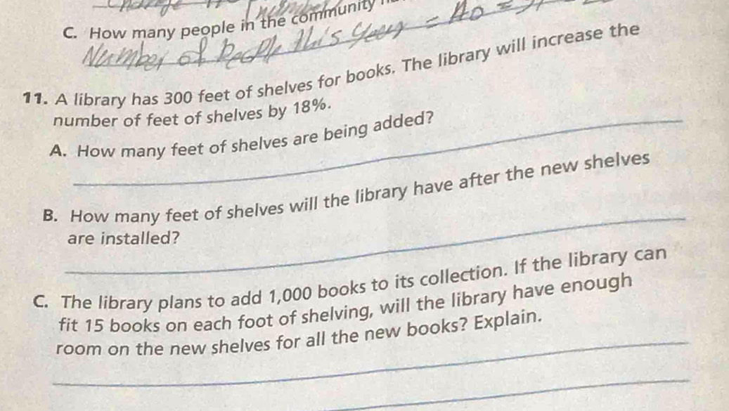 How many people in the community 
11. A library has 300 feet of shelves for books. The library will increase the 
number of feet of shelves by 18%. 
A. How many feet of shelves are being added? 
_ 
B. How many feet of shelves will the library have after the new shelves 
are installed? 
C. The library plans to add 1,000 books to its collection. If the library can 
_ 
fit 15 books on each foot of shelving, will the library have enough 
room on the new shelves for all the new books? Explain. 
_