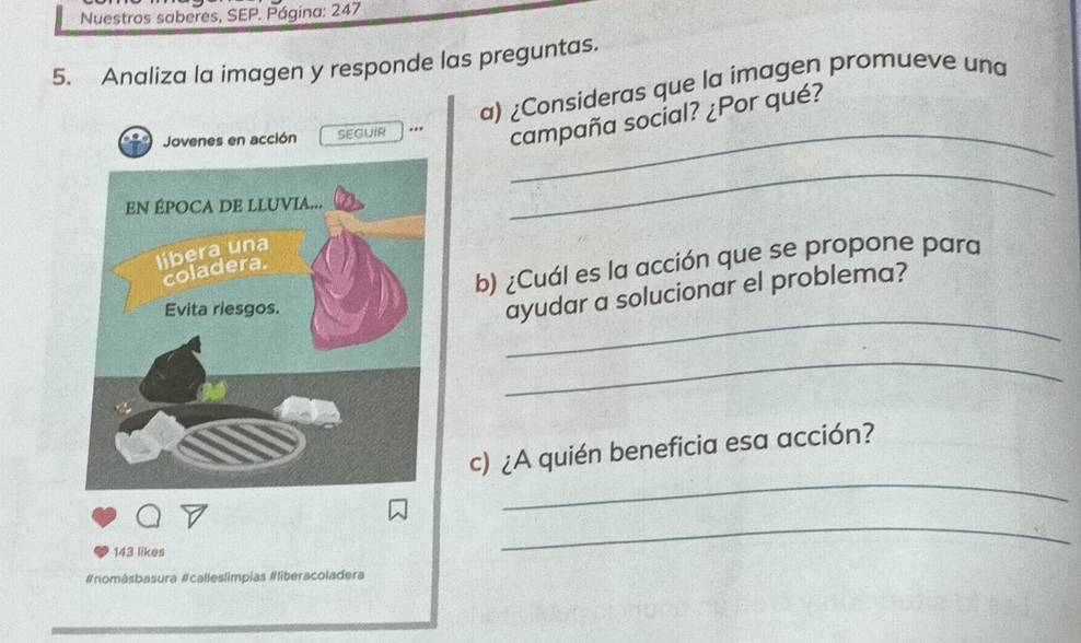 Nuestros saberes, SEP. Página: 247 
5. Analiza la imagen y responde las preguntas. 
a) ¿Consideras que la imagen promueve una 
Jovenes en acción SEGUIR_ 
, , campaña social? ¿Por qué? 
_ 
b) ¿Cuál es la acción que se propone para 
_ 
ayudar a solucionar el problema? 
_ 
_ 
c) ¿A quién beneficia esa acción? 
143 likes 
_ 
#nomásbasura #calleslimpias #liberacoladera