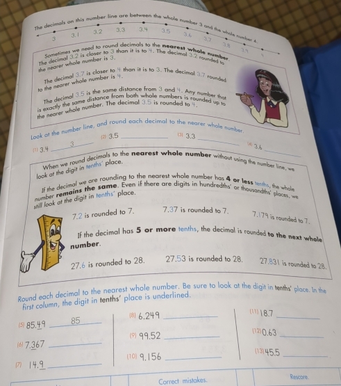 line are between th 
The decded to 
the nearer whole num 
The decimall 3.7 is closer to 4 than it is to 3. The decimal 3.7 rounded 
to the nearer whole number is ' 
The decimal 3.5 is the same distance from 3 and 4. Any number tha 
is exacthy the same distance from both whole numbers is rounded up to 
the neater whole number. The decimal 35 is rounded to ? 
t ook at the number line, and round each decimal to the nearer whole number 
_ 
(1) 3.4 _(2) 3.5 □ 3.3 _ 
3 
 3.6
When we round decimals to the nearest whole number without using the number line, we 
look at the digit in tenths' place. 
If the decimal we are rounding to the nearest whole number has 4 or less tenths, the whole 
number remains the same. Even if there are digits in hundredths' or thousandths' places, we 
still look at the digit in tenths' place.
7.2 is rounded to 7. 7.37 is rounded to 7. 7. 179 is rounded to 7. 
If the decimal has 5 or more tenths, the decimal is rounded to the next whole 
number.
27.6 is rounded to 28. 27.53 is rounded to 28. 27.831 is rounded to 28. 
Round each decimal to the nearest whole number. Be sure to look at the digit in tenths' place. In the 
first column, the digit in tenths' place is underlined. 
(B) 6.249 _ 
(18.7
( 85.49 85 
_ 
(° 99.52 _ 
(12) 0.63 _ 
⑹ 7.367 _(13) 45.5 _
714.9 _ (10) 9.156 _ 
Correct mistakes. Rescore